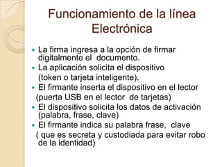 Funcionamiento de la línea
           Electrónica
 La firma ingresa a la opción de firmar
  digitalmente el documento.
 La aplicación solicita el dispositivo
  (token o tarjeta inteligente).
 El firmante inserta el dispositivo en el lector
 (puerta USB en el lector de tarjetas)
 El dispositivo solicita los datos de activación
  (palabra, frase, clave)
 El firmante indica su palabra frase, clave
 ( que es secreta y custodiada para evitar robo
  de la identidad)
 