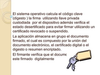 El sistema operativo calcula el código clave
(digesto ) la firma utilizando llave privada
custodiada por el dispositivo además verifica el
estado desertificado para evitar firmar utilizando un
certificado revocado o suspendido.
La aplicación almacena en grupo el documento
firmado, el cual es compuesto por la unión del
documento electrónico, el certificado digital o el
digesto o resumen encriptado.
El firmante verifica que el documento o archivo
este firmado digitalmente
 
