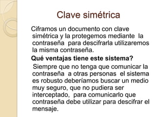 Clave simétrica
Ciframos un documento con clave
simétrica y la protegemos mediante la
contraseña para descifrarla utilizaremos
la misma contraseña.
Qué ventajas tiene este sistema?
Siempre que no tenga que comunicar la
contraseña a otras personas el sistema
es robusto deberíamos buscar un medio
muy seguro, que no pudiera ser
interceptado, para comunicarlo que
contraseña debe utilizar para descifrar el
mensaje.
 