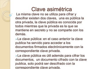 Clave asimétrica
 La misma clave no se utiliza para cifrar y
descifrar existen dos claves, una es pública la
otra privada, la clave pública es conocida por
todos mientras que la privada es la que se
mantiene en secreto y no se comparte con los
demás.
La clave pública: en el caso anterior la clave
publica ha servido para acceder a los
documentos firmados electrónicamente con la
correspondiente clave privada.
La clave pública es útil además para cifrar los
documentos, un documento cifrado con la clave
publica, solo podrá ser descifrado con la
correspondiente clave privada.
 