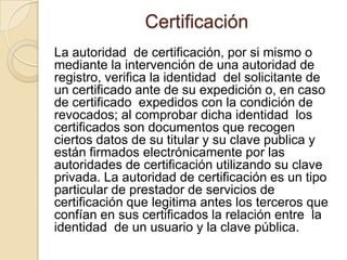 Certificación
La autoridad de certificación, por si mismo o
mediante la intervención de una autoridad de
registro, verifica la identidad del solicitante de
un certificado ante de su expedición o, en caso
de certificado expedidos con la condición de
revocados; al comprobar dicha identidad los
certificados son documentos que recogen
ciertos datos de su titular y su clave publica y
están firmados electrónicamente por las
autoridades de certificación utilizando su clave
privada. La autoridad de certificación es un tipo
particular de prestador de servicios de
certificación que legitima antes los terceros que
confían en sus certificados la relación entre la
identidad de un usuario y la clave pública.
 