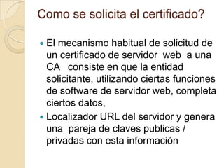 Como se solicita el certificado?

 El mecanismo habitual de solicitud de
  un certificado de servidor web a una
  CA consiste en que la entidad
  solicitante, utilizando ciertas funciones
  de software de servidor web, completa
  ciertos datos,
 Localizador URL del servidor y genera
  una pareja de claves publicas /
  privadas con esta información
 