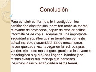 Conclusión
Para concluir conforme a lo investigado, los
certificados electrónicos permiten crear un marco
relevante de protección, capaz de repeler delitos
informáticos de copia, además da una importante
seguridad a aquellos que se benefician con este
actual marco de seguridad. Estos mecanismos
hacen que cada vez navegar en la red, comprar,
vender, etc... sea mas seguro, gracias a los avances
tecnológicos a que puede llegar el hombre y así
mismo evitar el mal manejo que personas
inescrupulosas puedan darle a estos temas.
 