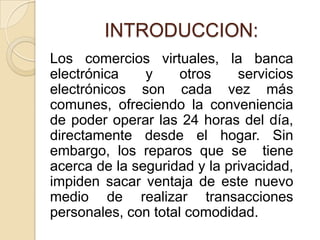 INTRODUCCION:
Los comercios virtuales, la banca
electrónica    y     otros    servicios
electrónicos son cada vez más
comunes, ofreciendo la conveniencia
de poder operar las 24 horas del día,
directamente desde el hogar. Sin
embargo, los reparos que se tiene
acerca de la seguridad y la privacidad,
impiden sacar ventaja de este nuevo
medio de realizar transacciones
personales, con total comodidad.
 