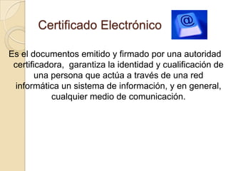 Certificado Electrónico

Es el documentos emitido y firmado por una autoridad
 certificadora, garantiza la identidad y cualificación de
       una persona que actúa a través de una red
  informática un sistema de información, y en general,
            cualquier medio de comunicación.
 