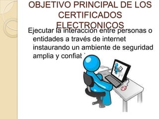 OBJETIVO PRINCIPAL DE LOS
      CERTIFICADOS
     ELECTRONICOS
Ejecutar la interacción entre personas o
 entidades a través de internet
 instaurando un ambiente de seguridad
 amplia y confiable.
 