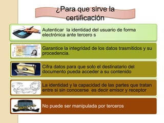 ¿Para que sirve la
        certificación
Autenticar la identidad del usuario de forma
electrónica ante tercero s

Garantice la integridad de los datos trasmitidos y su
procedencia.

Cifra datos para que solo el destinatario del
documento pueda acceder a su contenido

La identidad y la capacidad de las partes que tratan
entre si sin conocerse es decir emisor y receptor


No puede ser manipulada por terceros
 
