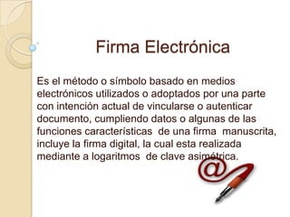 Firma Electrónica
Es el método o símbolo basado en medios
electrónicos utilizados o adoptados por una parte
con intención actual de vincularse o autenticar
documento, cumpliendo datos o algunas de las
funciones características de una firma manuscrita,
incluye la firma digital, la cual esta realizada
mediante a logaritmos de clave asimétrica.
 