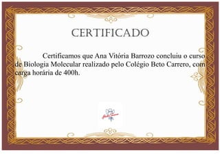 CERTIFICADO
Certificamos que Ana Vitória Barrozo concluiu o curso
de Biologia Molecular realizado pelo Colégio Beto Carrero, com
carga horária de 400h.
 