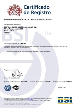 SISTEMA DE GESTIÓN DE LA CALIDAD - ISO 9001:2008

Este documento certifica que:

CONTROL GLASS ACÚSTICO Y SOLAR, S.L.
P.I. La Paz c/o parcela 233
44195 - Teruel
España




Dispone del Certificado Nº: FM 513503

y mantiene operativo un Sistema de Gestión de la Calidad que cumple los requisitos de ISO 9001:2008 para las
actividades indicadas en el siguiente alcance:

      Fabricación de vidrio de seguridad (vidrio templado y vidrio laminado).




Por y en nombre de BSI:




Director General, BSI EMEA

Fecha de certificación inicial: 22/01/2007                   Fecha de última emisión: 22/02/2010                    Fecha de caducidad: 22/01/2013



                                                                                                                           Página: 1 de 1




Este certificado fue emitido electrónicamente, es propiedad de BSI y está sujeto a las condiciones contractuales.
Un certificado electrónico puede ser autentificado en la web de BSI.
Las copias impresas pueden ser validadas en www.bsi-global.com/ClientDirectory o teléfono +34 914008620.

British Standards Institution forma parte de la Royal Charter.
BSI (EMEA) Headquarters: 389 Chiswick High Road, London, W4 4AL, United Kingdom
 