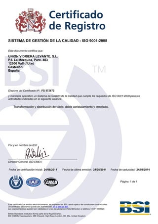 SISTEMA DE GESTIÓN DE LA CALIDAD - ISO 9001:2008

Este documento certifica que:

UNION VIDRIERA LEVANTE, S.L.
P.I. La Mezquita, Parc. 403
12600 Vall d'Uixó
Castellón
España




Dispone del Certificado Nº: FS 572670

y mantiene operativo un Sistema de Gestión de la Calidad que cumple los requisitos de ISO 9001:2008 para las
actividades indicadas en el siguiente alcance:

      Transformación y distribución de vidrio, doble acristalamiento y templado.




Por y en nombre de BSI:




Director General, BSI EMEA

Fecha de certificación inicial: 24/08/2011                   Fecha de última emisión: 24/08/2011                    Fecha de caducidad: 24/08/2014



                                                                                                                           Página: 1 de 1




Este certificado fue emitido electrónicamente, es propiedad de BSI y está sujeto a las condiciones contractuales.
Un certificado electrónico puede ser autentificado en la web de BSI.
Las copias impresas pueden ser validadas en www.bsi-global.com/ClientDirectory o teléfono +34 914008620.

British Standards Institution forma parte de la Royal Charter.
BSI (EMEA) Headquarters: 389 Chiswick High Road, London, W4 4AL, United Kingdom
 