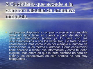 2.Ciudadano que accede a la
compra o alquiler de un nuevo
inmueble.


• La persona dispuesta a comprar o alquilar un inmueble
  debe sin duda tener en cuenta a partir de ahora su
  consumo energético (como ya lo hace con los
  electrodomésticos o con los vehículos). Se trata de una
  característica más como lo es por ejemplo el número de
  habitaciones, o los metros cuadrados. Como consumidor
  tiene derecho a recibir esa información y como tal debe
  exigirse. Más ahora en que la tarifa eléctrica no para de
  subir y las expectativas en este sentido no son muy
  halagüeñas .
 