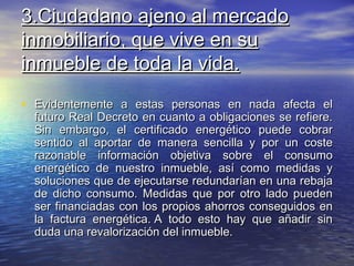 3.Ciudadano ajeno al mercado
inmobiliario, que vive en su
inmueble de toda la vida.
• Evidentemente a estas personas en nada afecta el
  futuro Real Decreto en cuanto a obligaciones se refiere.
  Sin embargo, el certificado energético puede cobrar
  sentido al aportar de manera sencilla y por un coste
  razonable información objetiva sobre el consumo
  energético de nuestro inmueble, así como medidas y
  soluciones que de ejecutarse redundarían en una rebaja
  de dicho consumo. Medidas que por otro lado pueden
  ser financiadas con los propios ahorros conseguidos en
  la factura energética. A todo esto hay que añadir sin
  duda una revalorización del inmueble.
 