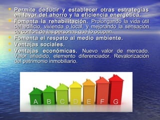  Permite deducir y establecer otras estrategias
    en favor del ahorro y la eficiencia energética.
   Fomenta la rehabilitación. Prolongando la vida útil
    del edificio, vivienda o local, y mejorando la sensación
    de confort de las personas que lo ocupan.
   Fomenta el respeto al medio ambiente.
   Ventajas sociales.
   Ventajas económicas. Nuevo valor de mercado.
    Valor añadido, elemento diferenciador. Revalorización
    del patrimonio inmobiliario.
 