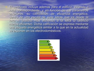 • El certificado incluye además para el edificio, vivienda o
  local correspondiente, y en función de los parámetros
  anteriores, su calificación de eficiencia energética,
  dentro de una escala de siete letras que va desde la
  letra A (edificio más eficiente) a la letra G (edificio
  menos eficiente). Dicha calificación se expresa mediante
  una etiqueta energética similar a la que en la actualidad
  se exponen en los electrodomésticos.
 