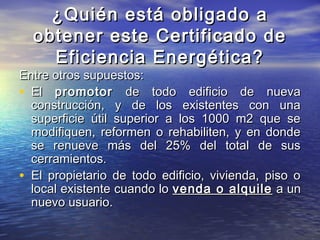 ¿Quién está obligado a
  obtener este Certificado de
    Eficiencia Energética?
Entre otros supuestos:
• El promotor de todo edificio de nueva
  construcción, y de los existentes con una
  superficie útil superior a los 1000 m2 que se
  modifiquen, reformen o rehabiliten, y en donde
  se renueve más del 25% del total de sus
  cerramientos.
• El propietario de todo edificio, vivienda, piso o
  local existente cuando lo venda o alquile a un
  nuevo usuario.
 