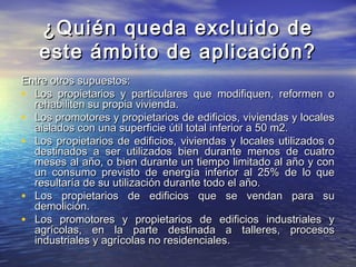 ¿Quién queda excluido de
   este ámbito de aplicación?
Entre otros supuestos:
• Los propietarios y particulares que modifiquen, reformen o
  rehabiliten su propia vivienda.
• Los promotores y propietarios de edificios, viviendas y locales
  aislados con una superficie útil total inferior a 50 m2.
• Los propietarios de edificios, viviendas y locales utilizados o
  destinados a ser utilizados bien durante menos de cuatro
  meses al año, o bien durante un tiempo limitado al año y con
  un consumo previsto de energía inferior al 25% de lo que
  resultaría de su utilización durante todo el año.
• Los propietarios de edificios que se vendan para su
  demolición.
• Los promotores y propietarios de edificios industriales y
  agrícolas, en la parte destinada a talleres, procesos
  industriales y agrícolas no residenciales.
 