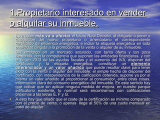 1.Propietario interesado en vender
o alquilar su inmueble.
• Es a quien más va a afectar el futuro Real Decreto, al obligarle a poner a
    disposición del nuevo propietario o arrendatario el correspondiente
    certificado de eficiencia energética, e incluir la etiqueta energética en toda
    publicidad dirigida a la promoción de la venta o alquiler de su inmueble.
•   Sin embargo en un mercado saturado, con tanta oferta y tan poca
    demanda, con la competencia que suponen las entidades financieras, y con
    el fin en 2013 de las ayudas fiscales y el aumento del IVA, disponer del
    certificado y la etiqueta energética, constituye un elemento
    diferenciador y un valor añadido que puede resultar clave para tener
    éxito con la venta o alquiler del inmueble: el simple hecho de disponer del
    certificado, con independencia de la calificación obtenida, supone ya por sí
    misma un valor añadido al proporcionar al consumidor, entre otras cosas,
    información clara del consumo energético del inmueble. En este sentido hay
    que indicar que sin aplicar ninguna medida de mejora, en nuestro parque
    edificatorio existente, lo normal será encontrarnos con calificaciones
    próximas a las letras E, F y G.
•   A esto hay que añadir que el coste de la certificación es mínimo comparado
    con el precio de venta, o apenas  llega al 50% de una cuota mensual en
    caso de alquiler.
 
