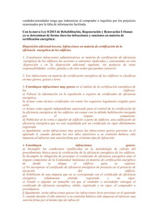 vendedor/arrendador tenga que indemnizar al comprador o inquilino por los perjuicios
ocasionados por la falta de información facilitada.
Con la nueva Ley 8/2013 de Rehabilitación, Regeneración y Renovación Urbanas
ya se determinan de forma clara las infracciones y sanciones en materia de
certificación energética:
Disposición adicional tercera. Infracciones en materia de certificación de la
eficiencia energética de los edificios.
1. Constituyen infracciones administrativas en materia de certificación de eficiencia
energética de los edificios las acciones u omisiones tipificadas y sancionadas en esta
disposición y en la disposición adicional siguiente, sin perjuicio de otras
responsabilidades civiles, penales o de otro orden que puedan concurrir.
2. Las infracciones en materia de certificación energética de los edificios se clasifican
en muy graves, graves y leves.
3. Constituyen infracciones muy graves en el ámbito de la certificación energética de
los edificios:
a) Falsear la información en la expedición o registro de certificados de eficiencia
energética.
b) Actuar como técnico certificador sin reunir los requisitos legalmente exigidos para
serlo.
c) Actuar como agente independiente autorizado para el control de la certificación de
la eficiencia energética de los edificios sin contar con la debida habilitación otorgada
por el órgano competente.
d) Publicitar en la venta o alquiler de edificios o parte de edificios, una calificación de
eficiencia energética que no esté respaldada por un certificado en vigor debidamente
registrado.
e) Igualmente, serán infracciones muy graves las infracciones graves previstas en el
apartado 4, cuando durante los tres años anteriores a su comisión hubiera sido
impuesta al infractor una sanción firme por el mismo tipo de infracción.
4. Constituyen infracciones graves:
a) Incumplir las condiciones establecidas en la metodología de cálculo del
procedimiento básico para la certificación de la eficiencia energética de los edificios.
b) Incumplir la obligación de presentar el certificado de eficiencia energética ante el
órgano competente de la Comunidad Autónoma en materia de certificación energética
de donde se ubique el edificio, para su registro.
c) No incorporar el certificado de eficiencia energética de proyecto en el proyecto de
ejecución del edificio.
d) Exhibición de una etiqueta que no se corresponda con el certificado de eficiencia
energética válidamente emitido, registrado y en vigor.
e) Vender o alquilar un inmueble sin que el vendedor o arrendador entregue el
certificado de eficiencia energética, válido, registrado y en vigor, al comprador o
arrendatario.
f) Igualmente, serán infracciones graves las infracciones leves previstas en el apartado
5, cuando durante el año anterior a su comisión hubiera sido impuesta al infractor una
sanción firme por el mismo tipo de infracció
 