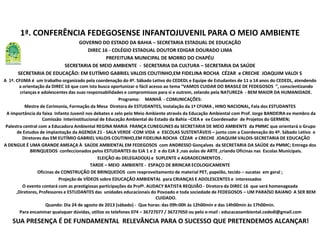 1ª. CONFERÊNCIA FEDEGOSENSE INFANTOJUVENIL PARA O MEIO AMBIENTE
GOVERNO DO ESTADO DA BAHIA – SECRETARIA ESTADUAL DE EDUCAÇÃO
DIREC 16 - COLÉGIO ESTADUAL DOUTOR EDIGAR DOURADO LIMA
PREFEITURA MUNICIPAL DE MORRO DO CHAPÉU
SECRETARIA DE MEIO AMBIENTE - SECRETARIA DA CULTURA – SECRETARIA DA SAÚDE
SECRETARIA DE EDUCAÇÃO: EM EUTÍMIO GABRIEL VALOIS COUTINHO,EM FIDELINA ROCHA CÉZAR e CRECHE JOAQUIM VALOI S
A 1ª. CFIJMA é um trabalho organizado pela coordenação do 4º. Sábado Letivo do CEDEDL e Equipe de Estudantes de 11 a 14 anos do CEDEDL, atendendo
a orientação da DIREC 16 que com isto busca oportunizar o fácil acesso ao tema “VAMOS CUIDAR DO BRASILE DE FEDEGOSOS ”, conscientizando
crianças e adolescentes das suas responsabilidades e compromissos para si e outrem, zelando pela NATUREZA - BEM MAIOR DA HUMANIDADE.
Programa: MANHÃ - COMUNICAÇÕES:
Mestre de Cerimonia, Formação da Mesa Diretora de ESTUDANTES, Instalação da 1ª CFIJMA , HINO NACIONAL, Fala dos ESTUDANTES
A importância da faixa Infanto Juvenil nos debates e zelo pelo Meio Ambiente através da Educação Ambiental com Prof. Jorge BANDEIRA ex membro da
Comissão Interinstitucional de Educação Ambiental do Estado da Bahia –CIEA e ex Coordenador de Projetos do GERMEN;
Palestra central com a Educadora Ambiental REGINA MARIA FRANÇA CUNEGUNES da SECRETARIA DE MEIO AMBIENTE da PMMC que orientará o Grupo
de Estudos de implantação da AGENDA 21 - SALA VERDE -COM VIDA e ESCOLAS SUSTENTÁVEIS – junto com a Coordenação do 4º. Sábado Letivo e
Diretores das EM EUTÍMIO GABRIEL VALOIS COUTINHO,EM FIDELINA ROCHA CÉZAR e CRECHE JOAQUIM VALOIS-SECRETARIA DE EDUCAÇÃO
A DENGUE É UMA GRANDE AMEAÇA À SAÚDE AMBIENTAL EM FEDEGOSOS com ANDRESSO Gonçalves da SECRETARIA DA SAÚDE da PMMC; Entrega dos
BRINQUEDOS confeccionados pelos ESTUDANTES do EJA 1 e 2 e do EJA 3 ,nas aulas de ARTE ,criando Oficinas nas Escolas Municipais.
ELEIÇÃO do DELEGADO(A) e SUPLENTE e AGRADECIMENTOS .
TARDE – MEIO AMBIENTE - ESPAÇO DE BRINCAR ECOLOGICAMENTE
Oficinas de CONSTRUÇÃO DE BRINQUEDOS com reaproveitamento de material PET, papelão, tecido – sucatas em geral ;
Projeção de VÍDEOS sobre EDUCAÇÃO AMBIENTAL para CRIANÇAS E ADOLESCENTES e interessados
O evento contará com as prestigiosas participações da Profª. AUDACY BATISTA REQUIÃO - Diretora da DIREC 16 que será homenageada
,Diretores, Professores e ESTUDANTES das unidades educacionais do Povoado e toda sociedade de FEDEGOSOS – UM PARAÍSO BAIANO A SER BEM
CUIDADO.
Quando: Dia 24 de agosto de 2013 (sábado) - Que horas: das 09h:00h às 12h00min e das 14h00min às 17h00min.
Para encaminar quaisquer dúvidas, utilize os telefones 074 – 36727077 / 36727050 ou pelo e-mail : educacaoambiental.cededl@gmail.com
SUA PRESENÇA É DE FUNDAMENTAL RELEVÂNCIA PARA O SUCESSO QUE PRETENDEMOS ALCANÇAR!
 
