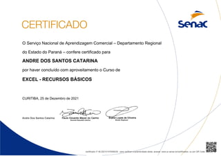 O Serviço Nacional de Aprendizagem Comercial – Departamento Regional
do Estado do Paraná – confere certificado para
ANDRE DOS SANTOS CATARINA
por haver concluído com aproveitamento o Curso de
EXCEL - RECURSOS BÁSICOS
CURITIBA, 25 de Dezembro de 2021
Andre Dos Santos Catarina
certificado nº 46.202101478/89230 para verificar a autenticidade deste, acesse www.pr.senac.br/certificados ou por QR Code
 