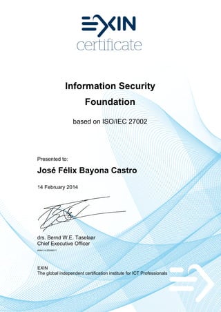 Information Security
Foundation
based on ISO/IEC 27002

Presented to:

José Félix Bayona Castro
14 February 2014

drs. Bernd W.E. Taselaar
Chief Executive Officer
4944114.20246017

EXIN
The global independent certification institute for ICT Professionals

 