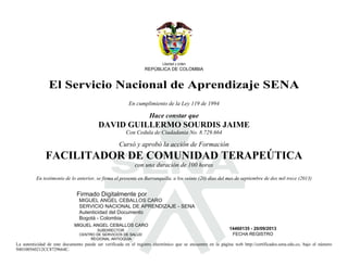 S
Libertad y orden
REPÚBLICA DE COLOMBIA
El Servicio Nacional de Aprendizaje SENA
En cumplimiento de la Ley 119 de 1994
Hace constar que
DAVID GUILLERMO SOURDIS JAIME
Con Cedula de Ciudadania No. 8.729.664
Cursó y aprobó la acción de Formación
FACILITADOR DE COMUNIDAD TERAPEÚTICA
con una duración de 100 horas
En testimonio de lo anterior, se firma el presente en Barranquilla, a los veinte (20) días del mes de septiembre de dos mil trece (2013)
MIGUEL ANGEL CEBALLOS CARO
SUBDIRECTOR
CENTRO DE SERVICIOS DE SALUD
REGIONAL ANTIOQUIA
14460135 - 20/09/2013
FECHA REGISTRO
La autenticidad de este documento puede ser verificada en el registro electrónico que se encuentra en la página web http://certificados.sena.edu.co, bajo el número
940100560212CC8729664C.
Firmado Digitalmente por
MIGUEL ANGEL CEBALLOS CARO
SERVICIO NACIONAL DE APRENDIZAJE - SENA
Autenticidad del Documento
Bogotá - Colombia
2013.09.23
09:14:58
 