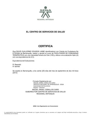 SREGIONAL ANTIOQUIA
EL CENTRO DE SERVICIOS DE SALUD
CERTIFICA
Se expide en Barranquilla, a los veinte (20) días del mes de septiembre de dos mil trece
(2013)
MIGUEL ANGEL CEBALLOS CARO
SUBDIRECTOR CENTRO DE SERVICIOS DE SALUD
REGIONAL ANTIOQUIA
SENA: Una Organización con Conocimiento
Que DAVID GUILLERMO SOURDIS JAIME identificado(a) con Cedula de Ciudadania No
8.729.664 de Barranquilla, realizó y aprobó el curso de FACILITADOR DE COMUNIDAD
TERAPEÚTICA con una intensidad horaria de Cien (100) y obtuvo una evaluación Apto (A)
con una equivalencia de (4.5).
Equivalencia de Evaluaciones:
D: Reprobó
A: Aprobó
La autenticidad de este documento puede ser verificada en el registro electrónico que se encuentra en la página web http://certificados.sena.edu.co, bajo el número
940100560212CC8729664E.
Firmado Digitalmente por
MIGUEL ANGEL CEBALLOS CARO
SERVICIO NACIONAL DE APRENDIZAJE - SENA
Autenticidad del Documento
Bogotá - Colombia
2013.09.23
09:14:59
 