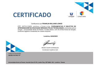 Certificamos que FRANKLIN WILLIANS LONGO
CPF: 00774115955, concluiu o Curso Livre, FERRAMENTAS E OBJETOS DE
APRENDIZAGEM NA EDUCAÇÃO MEDIADA PELAS TECNOLOGIAS, promovido junto a
Unopar - Universidade Norte do Paraná, na data abaixo, com 20 (Vinte) horas de duração,
conforme registros constantes em nossos arquivos.
Londrina, 02/02/2023
C95.E87.F27.EFD.11F
Código de Autenticação:
BRUNO CEZAR SCARAMUZZA
Coordenador Acadêmico EaD
Universidade Norte do Paraná, Avenida Paris Nº 675, Jardim Piza, CEP 86041-100 - Londrina - Paraná
CERTIFICADO
 