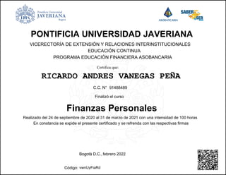 PONTIFICIA UNIVERSIDAD JAVERIANA
Finanzas Personales
RICARDO ANDRES VANEGAS PEÑA
VICERECTORÍA DE EXTENSIÓN Y RELACIONES INTERINSTITUCIONALES
EDUCACIÓN CONTINUA
PROGRAMA EDUCACIÓN FINANCIERA ASOBANCARIA
Finalizó el curso
vwnUyFiaRd
91488489
C.C. N°
Código:
Realizado del 24 de septiembre de 2020 al 31 de marzo de 2021 con una intensidad de 100 horas
En constancia se expide el presente certificado y se refrenda con las respectivas firmas
febrero 2022
Bogotá D.C.,
Certifica que:
Powered by TCPDF (www.tcpdf.org)
 