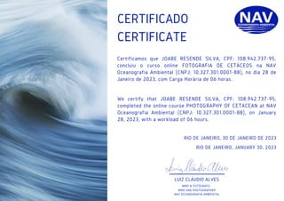 CERTIFICATE
RIO DE JANEIRO, 30 DE JANEIRO DE 2023
RIO DE JANEIRO, JANUARY 30, 2023
LUIZ CLÁUDIO ALVES
MMO & FOTÓGRAFO
MMO AND PHOTOGRAPHER
NAV OCEANOGRAFIA AMBIENTAL
CERTIFICADO
Certificamos que JOABE RESENDE SILVA, CPF: 108.942.737-95,
concluiu o curso online FOTOGRAFIA DE CETÁCEOS na NAV
Oceanografia Ambiental (CNPJ: 10.327.301.0001-88), no dia 28 de
Janeiro de 2023, com Carga Horária de 06 horas.
We certify that JOABE RESENDE SILVA, CPF: 108.942.737-95,
completed the online course PHOTOGRAPHY OF CETACEAN at NAV
Oceanografia Ambiental (CNPJ: 10.327.301.0001-88), on January
28, 2023, with a workload of 06 hours.
 