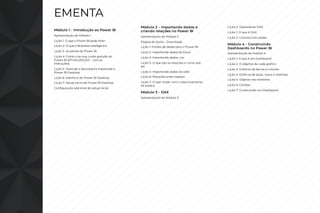 EMENTA
Módulo 1 - Introdução ao Power BI
Apresentação do Módulo 1
Lição 1: O que o Power BI pode fazer
Lição 2: O que é Business Intelligence
Lição 3: As partes do Power BI
Lição 4: Como criar sua conta gratuita do
Power BI [ATUALIZAÇÃO - Leia as
instruções]
Lição 5: Fazendo o download e instalando o
Power BI Desktop
Lição 6: Interface do Power BI Desktop
Lição 7: Setup inicial do Power BI Desktop
Configuração adicional do setup inicial
Módulo 2 - Importando dados e
criando relações no Power BI
Apresentação do Módulo 2
Página do Aluno - Downloads
Lição 1: Fontes de dados para o Power BI
Lição 2: Importando dados do Excel
Lição 3: Importando dados .csv
Lição 5: O que são as relações e como usá-
las
Lição 4: Importando dados da web
Lição 6: Relações entre tabelas
Lição 7: O que muda com o relacionamento
na prática
Módulo 3 - DAX
Apresentação do Módulo 3
Lição 2: Operadores DAX
Lição 1: O que é DAX
Lição 3: Colunas Calculadas
Módulo 4 - Construindo
Dashboards no Power BI
Apresentação do Módulo 4
Lição 1: O que é um Dashboard
Lição 2: O objetivo de cada gráfico
Lição 3: Gráficos de barras e colunas
Lição 4: Gráficos de pizza, rosca e treemap
Lição 5: Objetos nos relatórios
Lição 6: Cartões
Lição 7: Construindo um Dashboard
 