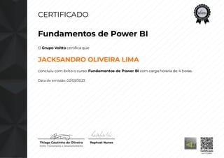 CERTIFICADO
Fundamentos de Power BI
O Grupo Voitto certifica que
JACKSANDRO OLIVEIRA LIMA
concluiu com êxito o curso: Fundamentos de Power BI com carga horária de 4 horas.
Data de emissão: 02/05/2023
Thiago Coutinho de Oliveira
Voitto Treinamento e Desenvolvimento
Raphael Nunes
Certificado
4447358851
 