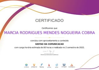 Certificamos que
MARCIA RODRIGUES MENDES NOGUEIRA COBRA
concluiu com aproveitamento o conteúdo
GESTAO DA COMUNICACAO
com carga horária estimada de 60 horas e realizada no 2 semestre de 2022.
 