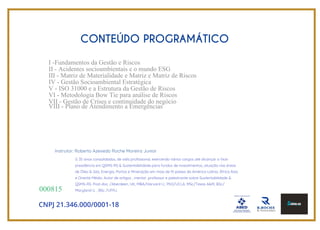 CONTEÚDO PROGRAMÁTICO
I -Fundamentos da Gestão e Riscos
II - Acidentes socioambientais e o mundo ESG
III - Matriz de Materialidade e Matriz e Matriz de Riscos
IV - Gestão Socioambiental Estratégica
V - ISO 31000 e a Estrutura da Gestão de Riscos
VI - Metodologia Bow Tie para análise de Riscos
VII - Gestão de Crises e continuidade do negócio
VIII - Plano de Atendimento a Emergências
CNPJ 21.346.000/0001-18
000815
G 35 anos consolidados, de vida profissional, exercendo vários cargos até alcançar a Vice-
presidência em QSMS-RS & Sustentabilidade para fundos de investimentos, atuação nas áreas
de Óleo & Gás, Energia, Portos e Mineração em mais de 15 países da América Latina, África Ásia
e Oriente Médio. Autor de artigos , mentor ,professor e palestrante sobre Sustentabilidade &
QSMS-RS. Post-doc. /Aberdeen, UK, MBA/Harvard U., PhD/UCLA, MSc/Texas A&M, BSc/
Maryland U. , BSc /UFRJ.
Instrutor: Roberto Azevedo Roche Moreira Junior
 