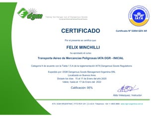 Aldo Velazquez, Instructor
Certificado Nº 52894 QDV AR
ATS DGM ARGENTINA │ FITZ ROY 201 │C.A.B.A Telephone: +54 11 4855 8880 www.dgm-argentina.com.ar
CERTIFICADO
Por el presente se certifica que:
FELIX MINCHILLI
ha aprobado el curso
Transporte Aéreo de Mercancías Peligrosas IATA DGR - INICIAL
Categoría 6 de acuerdo con la Tabla 1.5.A de la reglamentación IATA Dangerous Goods Regulations.
Expedido por: DGM Dangerous Goods Management Argentina SRL
Localizada en Buenos Aires
Dictado los días: 15 al 17 de Enero del año 2020
Válido hasta el: 17 de Enero del 2022
Calificación: 95%
 