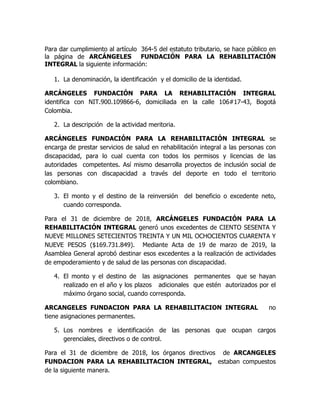 Para dar cumplimiento al artículo 364-5 del estatuto tributario, se hace público en
la página de ARCÁNGELES FUNDACIÓN PARA LA REHABILITACIÓN
INTEGRAL la siguiente información:
1. La denominación, la identificación y el domicilio de la identidad.
ARCÁNGELES FUNDACIÓN PARA LA REHABILITACIÓN INTEGRAL
identifica con NIT.900.109866-6, domiciliada en la calle 106#17-43, Bogotá
Colombia.
2. La descripción de la actividad meritoria.
ARCÁNGELES FUNDACIÓN PARA LA REHABILITACIÓN INTEGRAL se
encarga de prestar servicios de salud en rehabilitación integral a las personas con
discapacidad, para lo cual cuenta con todos los permisos y licencias de las
autoridades competentes. Así mismo desarrolla proyectos de inclusión social de
las personas con discapacidad a través del deporte en todo el territorio
colombiano.
3. El monto y el destino de la reinversión del beneficio o excedente neto,
cuando corresponda.
Para el 31 de diciembre de 2018, ARCÁNGELES FUNDACIÓN PARA LA
REHABILITACIÓN INTEGRAL generó unos excedentes de CIENTO SESENTA Y
NUEVE MILLONES SETECIENTOS TREINTA Y UN MIL OCHOCIENTOS CUARENTA Y
NUEVE PESOS ($169.731.849). Mediante Acta de 19 de marzo de 2019, la
Asamblea General aprobó destinar esos excedentes a la realización de actividades
de empoderamiento y de salud de las personas con discapacidad.
4. El monto y el destino de las asignaciones permanentes que se hayan
realizado en el año y los plazos adicionales que estén autorizados por el
máximo órgano social, cuando corresponda.
ARCANGELES FUNDACION PARA LA REHABILITACION INTEGRAL no
tiene asignaciones permanentes.
5. Los nombres e identificación de las personas que ocupan cargos
gerenciales, directivos o de control.
Para el 31 de diciembre de 2018, los órganos directivos de ARCANGELES
FUNDACION PARA LA REHABILITACION INTEGRAL, estaban compuestos
de la siguiente manera.
 