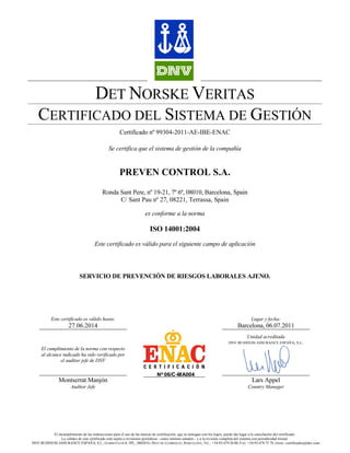 DET NORSKE VERITAS
   CERTIFICADO DEL SISTEMA DE GESTIÓN
                                                    Certificado nº 99304-2011-AE-IBE-ENAC

                                              Se certifica que el sistema de gestión de la compañía


                                                    PREVEN CONTROL S.A.
                                          Ronda Sant Pere, nº 19-21, 7º 6ª, 08010, Barcelona, Spain
                                                C/ Sant Pau nº 27, 08221, Terrassa, Spain

                                                                    es conforme a la norma

                                                                      ISO 14001:2004
                                     Este certificado es válido para el siguiente campo de aplicación




                            SERVICIO DE PREVENCIÓN DE RIESGOS LABORALES AJENO.




           Este certificado es válido hasta:                                                                                       Lugar y fecha:
                      27.06.2014                                                                                           Barcelona, 06.07.2011
                                                                                                                                 Unidad acreditada
                                                                                                                      DNV BUSINESS ASSURANCE ESPAÑA, S.L.
     El cumplimiento de la norma con respecto
     al alcance indicado ha sido verificado por
               el auditor jefe de DNV

                                                                           No 06/C-MA004
                Montserrat Manjón                                                                                                   Lars Appel
                       Auditor Jefe                                                                                              Country Manager




          El incumplimiento de las instrucciones para el uso de las marcas de certificación, que se entregan con los logos, puede dar lugar a la cancelación del certificado.
               La validez de este certificado está sujeta a revisiones periódicas - como mínimo anuales - y a la revisión completa del sistema con periodicidad trienal.
DNV BUSINESS ASSURANCE ESPAÑA, S.L.; GARROTXA 6-8, 3PL.; 08820 EL PRAT DE LLOBREGAT, BARCELONA; TEL.: +34-93-479 26 00; FAX. +34-93-478 75 78; EMAIL: certificados@dnv.com
 