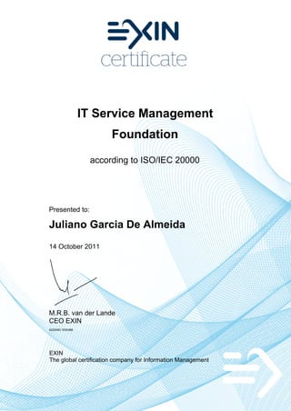 IT Service Management
                        Foundation

                   according to ISO/IEC 20000




Presented to:

Juliano Garcia De Almeida
14 October 2011




M.R.B. van der Lande
CEO EXIN
4225450.1034388




EXIN
The global certification company for Information Management
 
