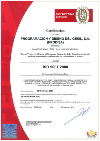 C E R T I F I C A D O

OCA Instituto de Certificación, S.L.U.
Certifica el Sistema de Gestión de la Calidad de la organización

PROGRAMACIÓN Y DISEÑO DEL GENIL, S.A.
-PRODISAC/ Antonio Navas López, 19-25
14500 PUENTE GENIL (Córdoba)

aplicable a:

FORMACIÓN PRESENCIAL Y ON-LINE: FORMACIÓN
PROFESIONAL PARA EL EMPLEO, FORMACIÓN CONTINUA
BONIFICADA, FORMACIÓN PRIVADA. COMERCIALIZACIÓN
Y VENTA DE EQUIPOS, COMPONENTES INFORMÁTICOS Y
SOFTWARE. SERVICIO DE ASISTENCIA TÉCNICA
conforme con la norma:

UNE-EN ISO 9001:2008
Certificado nº 34/5200/13/1682
Fecha certificado de inicio: 28 de diciembre de 2007
Fecha de emisión: 20 de noviembre de 2013
Fecha de caducidad: 20 de noviembre de 2016
Director General

8/C-SC055
Pedro Climent
Cualquier aclaración adicional relativa tanto al alcance de este certificado como a la aplicabilidad
de los requisitos de la norma se puede obtener consultando a la organización.
Avda. de les Garrigues, 46 - Parc Empresarial El Mas Blau II - 08820 El Prat de Llobregat (Barcelona)

 