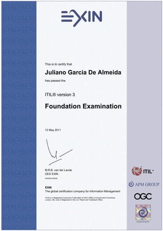 This is to certify that


Juliano Garcia De Almeida
has passed the



ITIL® version 3

Foundation Examination


12 May 2011




M.R.B. van der Lande
CEO EXIN
4225450.932529




EXIN
The global certification company for Information Management

ITIL® is a Registered Community Trade Mark of OGC (Office of Government Commerce,
London, UK), and is Registered in the U.S. Patent and Trademark Office.
 