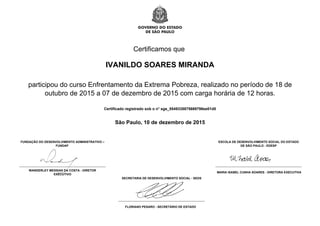 Certificamos que
IVANILDO SOARES MIRANDA
participou do curso Enfrentamento da Extrema Pobreza, realizado no período de 18 de
outubro de 2015 a 07 de dezembro de 2015 com carga horária de 12 horas.
Certificado registrado sob o n° sge_5549335875669798ee01d0
São Paulo, 10 de dezembro de 2015
FUNDAÇÃO DO DESENVOLVIMENTO ADMINISTRATIVO –
FUNDAP
WANDERLEY MESSIAS DA COSTA - DIRETOR
EXECUTIVO
ESCOLA DE DESENVOLVIMENTO SOCIAL DO ESTADO
DE SÃO PAULO - EDESP
MARIA ISABEL CUNHA SOARES - DIRETORA EXECUTIVA
SECRETARIA DE DESENVOLVIMENTO SOCIAL - SEDS
FLORIANO PESARO - SECRETÁRIO DE ESTADO
Powered by TCPDF (www.tcpdf.org)
 