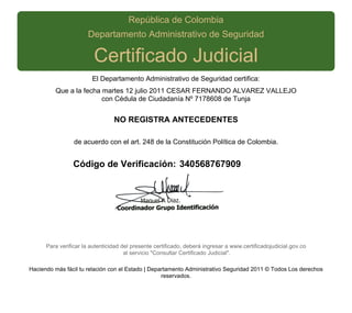 República de Colombia
                      Departamento Administrativo de Seguridad

                         Certificado Judicial
                        El Departamento Administrativo de Seguridad certifica:
         Que a la fecha martes 12 julio 2011 CESAR FERNANDO ALVAREZ VALLEJO
                        con Cédula de Ciudadanía Nº 7178608 de Tunja


                                 NO REGISTRA ANTECEDENTES

                 de acuerdo con el art. 248 de la Constitución Política de Colombia.


                Código de Verificación: 340568767909




      Para verificar la autenticidad del presente certificado, deberá ingresar a www.certificadojudicial.gov.co
                                      al servicio "Consultar Certificado Judicial".

Haciendo más fácil tu relación con el Estado | Departamento Administrativo Seguridad 2011 © Todos Los derechos
                                                   reservados.
 
