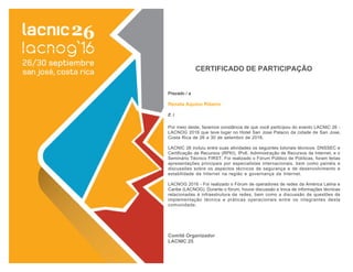 Por meio deste, fazemos constância de que você participou do evento LACNIC 26 -
LACNOG 2016 que teve lugar no Hotel San Jose Palacio da cidade de San Jose,
Costa Rica de 26 a 30 de setembro de 2016.
LACNIC 26 incluiu entre suas atividades os seguintes tutoriais técnicos: DNSSEC e
Certificação de Recursos (RPKI), IPv6, Administração de Recursos da Internet, e o
Seminário Técnico FIRST. Foi realizado o Fórum Público de Políticas, foram feitas
apresentações principais por especialistas internacionais, bem como painéis e
discussões sobre os aspectos técnicos de segurança e de desenvolvimento e
estabilidade da Internet na região e governança da Internet.
LACNOG 2016 - Foi realizado o Fórum de operadores de redes da América Latina e
Caribe (LACNOG). Durante o fórum, houve discussão e troca de informações técnicas
relacionadas à infraestrutura de redes, bem como a discussão de questões de
implementação técnica e práticas operacionais entre os integrantes desta
comunidade.
Comitê Organizador
LACNIC 25
Prezado / a
Renata Aquino Ribeiro
E. I.
CERTIFICADO DE PARTICIPAÇÃO
 