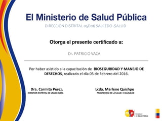 DIRECCION DISTRITAL 05D06 SALCEDO -SALUD
Dr. PATRICIO VACA
Por haber asistido a la capacitación de BIOSEGURIDAD Y MANEJO DE
DESECHOS, realizado el día 05 de Febrero del 2016.
Dra. Carmita Pérez. Lcda. Marlene Quishpe
DIRECTOR DISTRITAL DE SALUD 05D06 PROMOCION DE LA SALUD E IGUALDAD
 
