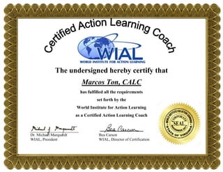 The undersigned hereby certify that
Marcos Ton, CALC
has fulfilled all the requirements
set forth by the
World Institute for Action Learning
as a Certified Action Learning Coach
___________________ ________________
Dr. Michael Marquardt Bea Carson
WIAL, President WIAL, Director of Certification
 