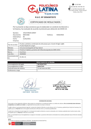 01 250 5406
981 084 385 / 987 485 154
Jr. José María Gonzáles 208
Urb. Santa Luzmila - Comas Lima 07
Comas, Lima, Perú
R.U.C. Nº 20565873572
CERTIFICADO DE RESULTADOS
Por la presente se deja constancia que el colaborador en condición de Atención a
la Empresa, fue evaluado de acuerdo al protocolo para detección de COVID-19.
Nombre:
Documento:
Edad (años):
Fecha:
Empresa:
JESUS MAZA GARAY
40915468 Teléfono: 934567834
40
11/01/2021
-
Prueba cualitativa combinada de anticuerpos par a Covid-19 (IgG / IgM)
Prueba Rápida de sangre.
Inmunocromatogra a de ﬂujo lateral
Proteína S (Spike) y proteína de N (Nucleocápside) de SARS-COV2
CoreTests
20200402
01-Abr-21
Tipo de prueba:
Método:
Reactivo:
Marca:
Lote Nro.:
Vencimiento del
kit:
Inmunoglobulina M (IgM)
Inmunoglobulina G (IgG)
Fecha de toma de muestra
Profesional a cargo
NO REACTIVO
REACTIVO
11 de Enero de 2021
-
RESULTADOS DE LA PRUEBA
Esta prueba no hace diagnóstico deﬁnitvo, debe siempre ser evaluado por un profesional médico o su médico de cabecera. No se recomienda tomar decisiones
. La negatividad de ésta prueba no excluye la infección.
La IgM se eleva en suero generalmente luego de 1 semana de iniciado la infección y su pico alcanza a las 2 a 3 semanas, pudiendo durar hasta las 6 semanas. Eso
signiﬁca que si es Reactivo tiene la fase aguda (reciente) de la infección entre 1 y 6 semanas posiblemente.
La IgG inicia su elevación en suero luego de 2 a 3 semanas de iniciado la infección y su pico es alcanzado a las 5 semanas, pudiendo durar muchos meses o años.
Eso signiﬁca que si es Reactivo la infección es más tardía.
Nota: La reactividad de esas inmunoglobulinas no aseguran inmunidad. La presente información es derivada de los estudios publicados hasta la fecha de realizada
la prueba.
Su resutado se reportará a la plataforma SISCOVID - Del Ministerio de Salud del Perú
INFORMACIÓN ADICIONAL
NOTA
 