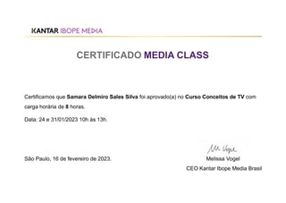 CERTIFICADO MEDIA CLASS
Certificamos que Samara Delmiro Sales Silva foi aprovado(a) no Curso Conceitos de TV com
carga horária de 8 horas.
Data: 24 e 31/01/2023 10h às 13h.
São Paulo, 16 de fevereiro de 2023. Melissa Vogel
CEO Kantar Ibope Media Brasil
 