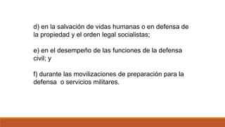 d) en la salvación de vidas humanas o en defensa de
la propiedad y el orden legal socialistas;
e) en el desempeño de las funciones de la defensa
civil; y
f) durante las movilizaciones de preparación para la
defensa o servicios militares.
 