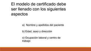 a) Nombre y apellidos del paciente
b) Edad, sexo y dirección
c) Ocupación laboral y centro de
trabajo
El modelo de certificado debe
ser llenado con los siguientes
aspectos
 